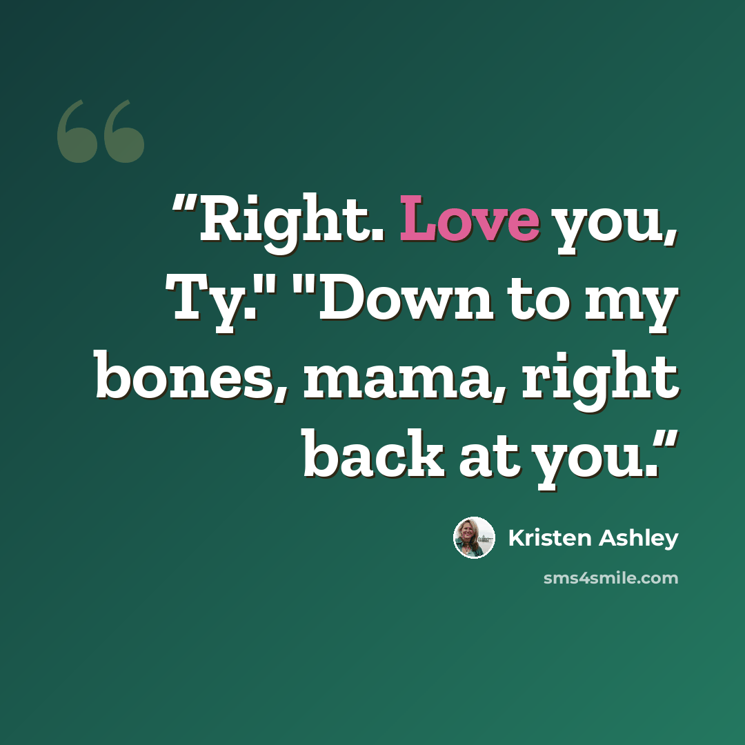 “Right. Love you, Ty." "Down to my bones, mama, right back at you.” quote by Kristen Ashley