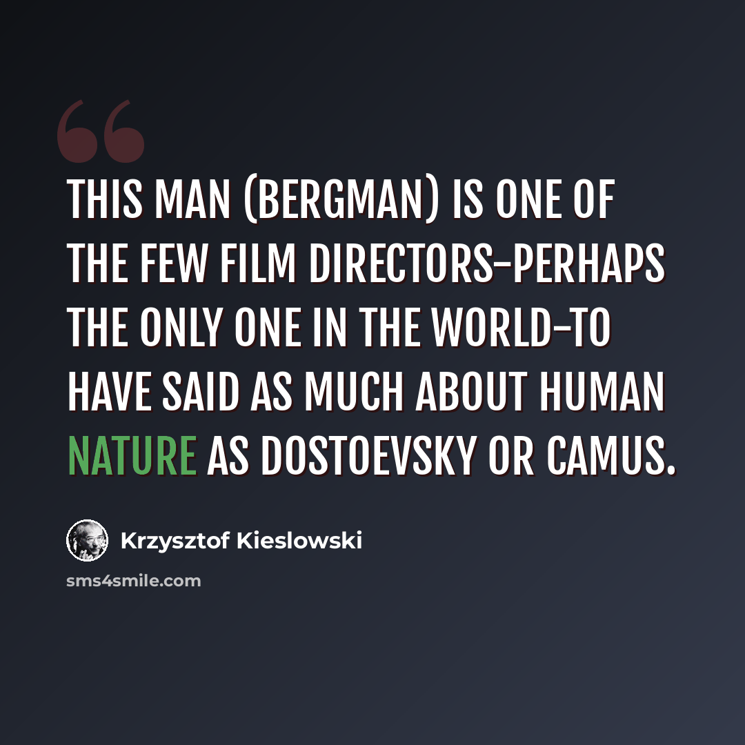 “This man (Bergman) is one of the few film directors-perhaps the only one in the world-to have said as much about human nature as Dostoevsky or Camus.” quote by Krzysztof Kieslowski