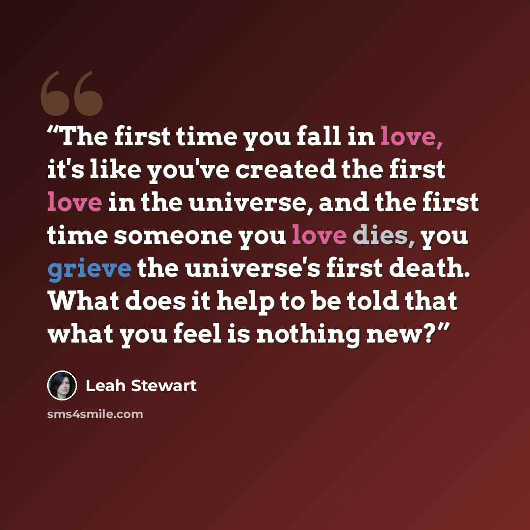 “The first time you fall in love, it's like you've created the first love in the universe, and the first time someone you love dies, you grieve the universe's first death. What does it help to be told that what you feel is nothing new?” quote by Leah Stewart