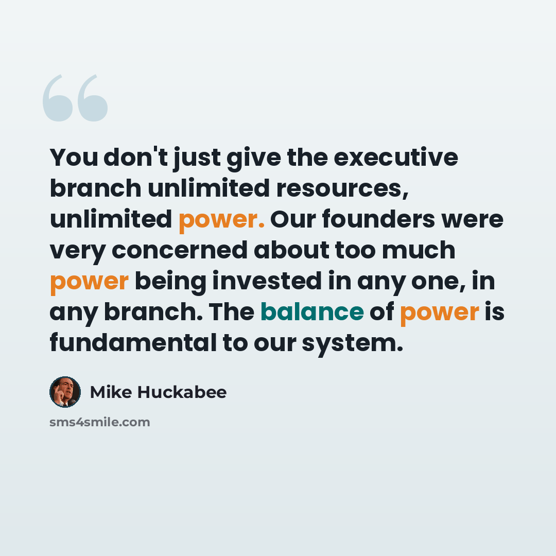 “You don't just give the executive branch unlimited resources, unlimited power. Our founders were very concerned about too much power being invested in any one, in any branch. The balance of power is fundamental to our system.” quote by Mike Huckabee