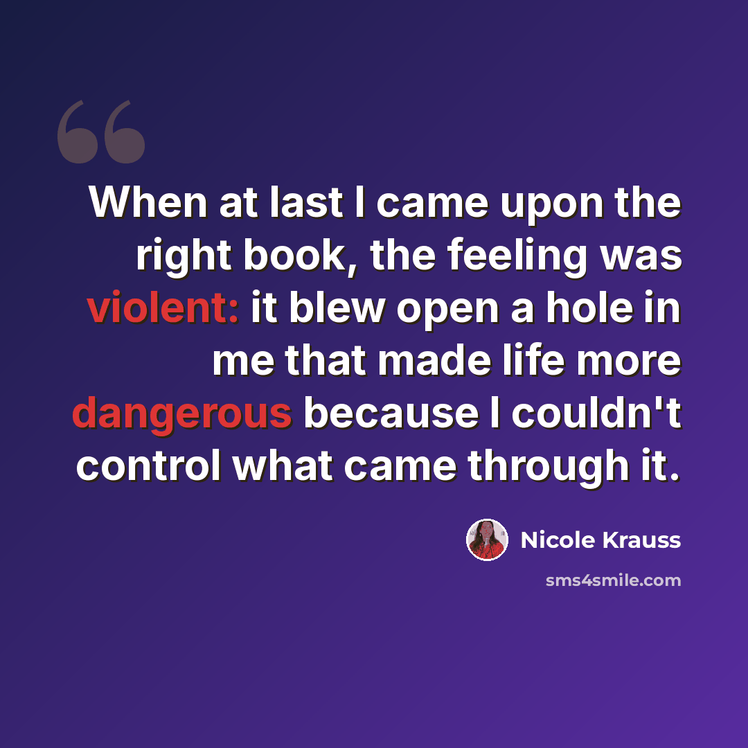 “When at last I came upon the right book, the feeling was violent: it blew open a hole in me that made life more dangerous because I couldn't control what came through it.” quote by Nicole Krauss