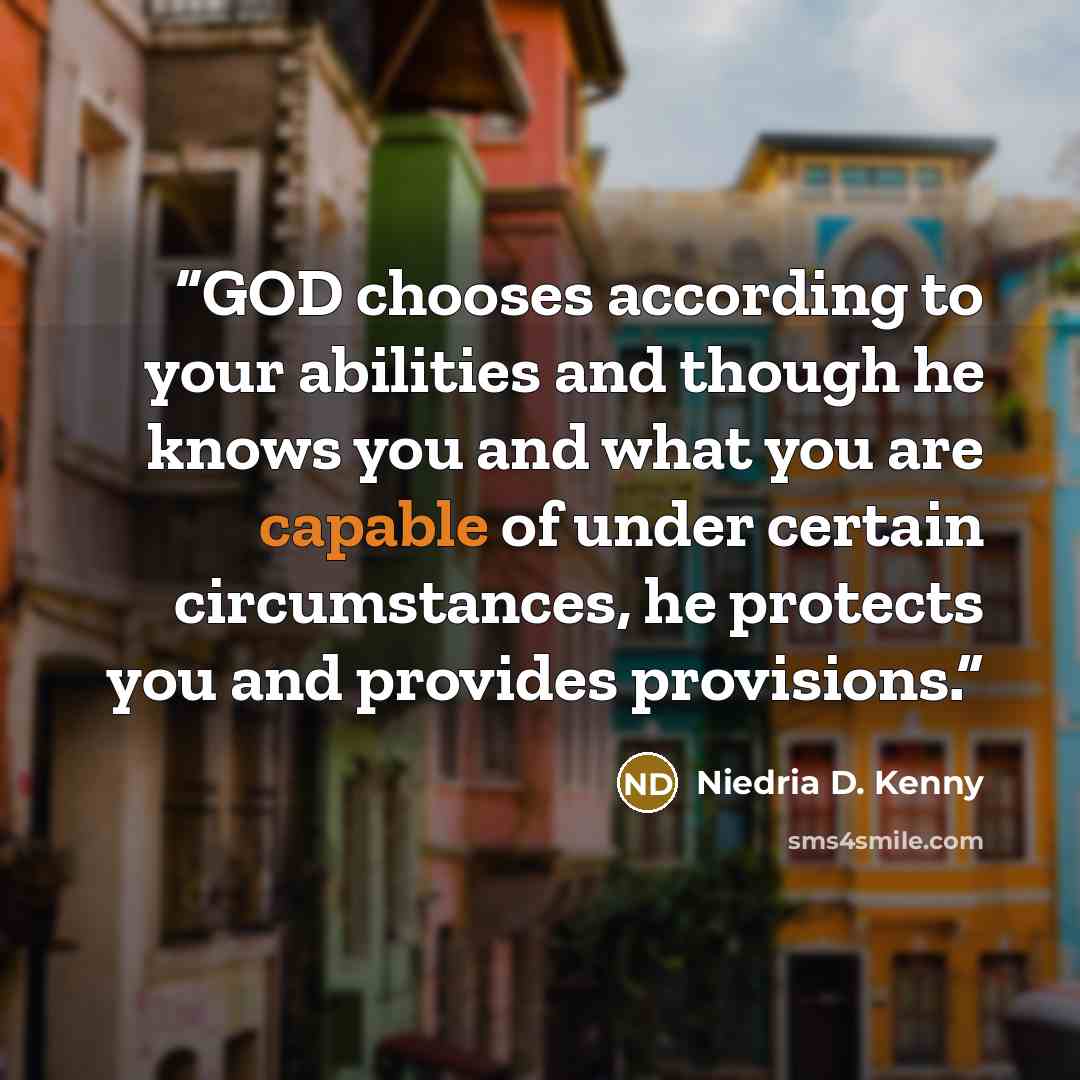 “GOD chooses according to your abilities and though he knows you and what you are capable of under certain circumstances, he protects you and provides provisions.” quote by Niedria D. Kenny