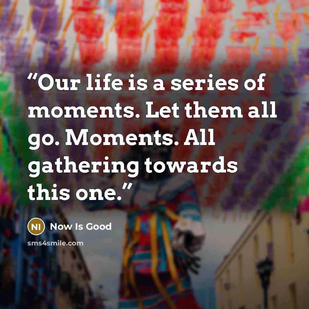 “Our life is a series of moments. Let them all go. Moments. All gathering towards this one.” quote by Now Is Good