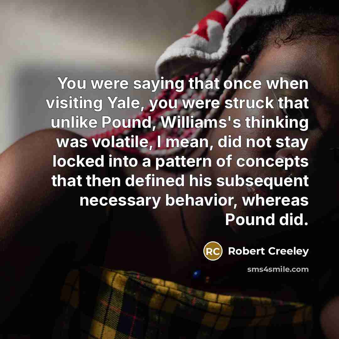 “You were saying that once when visiting Yale, you were struck that unlike Pound, Williams's thinking was volatile, I mean, did not stay locked into a pattern of concepts that then defined his subsequent necessary behavior, whereas Pound did.” quote by Robert Creeley