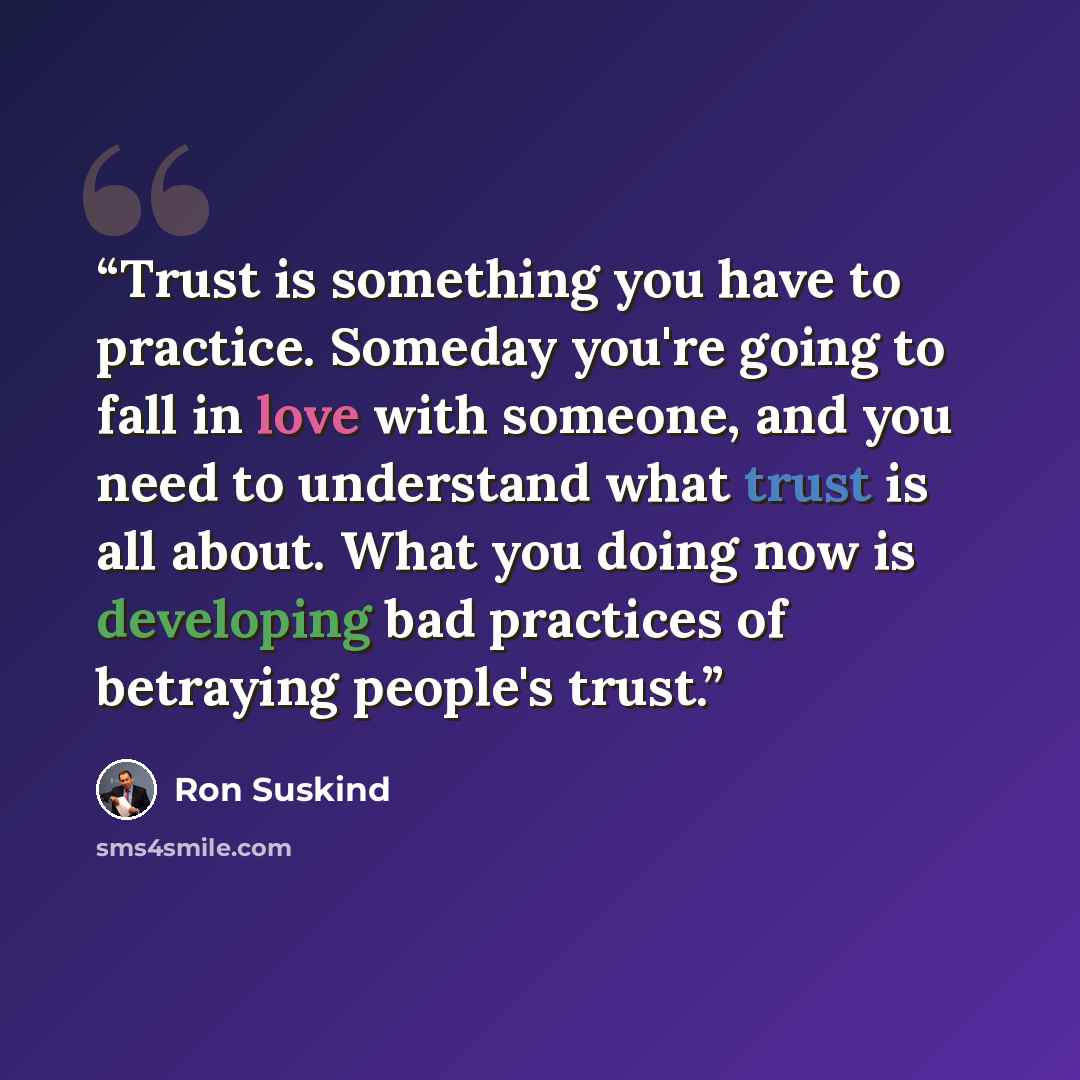 “Trust is something you have to practice. Someday you're going to fall in love with someone, and you need to understand what trust is all about. What you doing now is developing bad practices of betraying people's trust.” quote by Ron Suskind