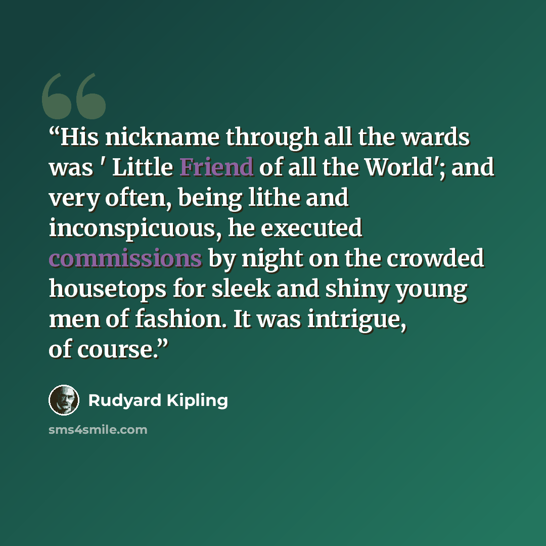 “His nickname through all the wards was ' Little Friend of all the World'; and very often, being lithe and inconspicuous, he executed commissions by night on the crowded housetops for sleek and shiny young men of fashion. It was intrigue, of course.” quote by Rudyard Kipling