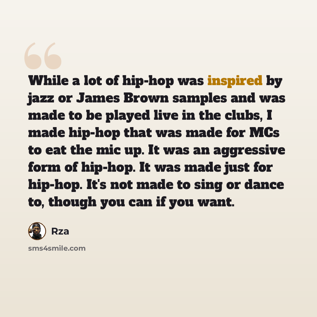 “While a lot of hip-hop was inspired by jazz or James Brown samples and was made to be played live in the clubs, I made hip-hop that was made for MCs to eat the mic up. It was an aggressive form of hip-hop. It was made just for hip-hop. It's not made to sing or dance to, though you can if you want.” quote by Rza