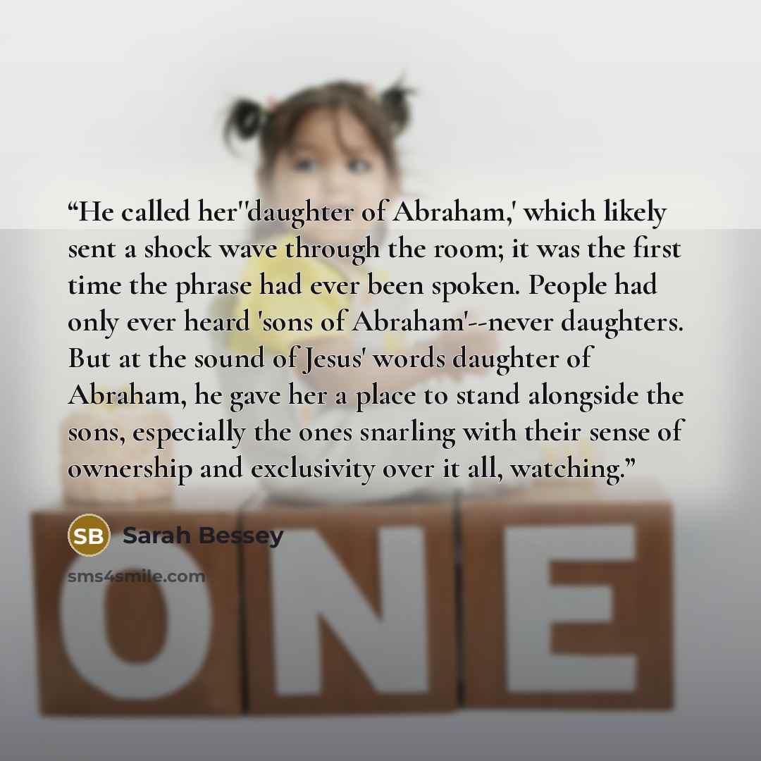 “He called her''daughter of Abraham,' which likely sent a shock wave through the room; it was the first time the phrase had ever been spoken. People had only ever heard 'sons of Abraham'--never daughters. But at the sound of Jesus' words daughter of Abraham, he gave her a place to stand alongside…” quote by Sarah Bessey