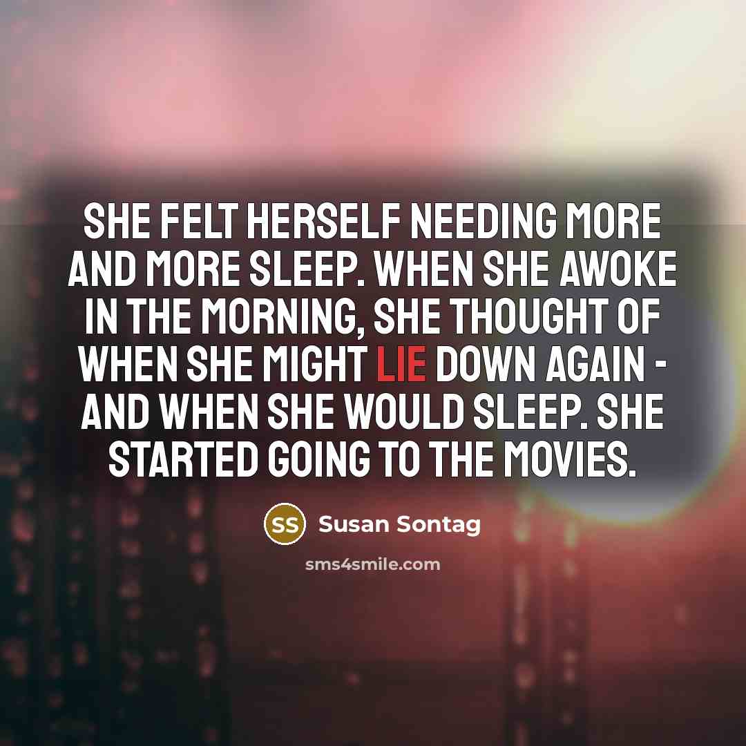 “She felt herself needing more and more sleep. When she awoke in the morning, she thought of when she might lie down again - and when she would sleep. She started going to the movies.” quote by Susan Sontag