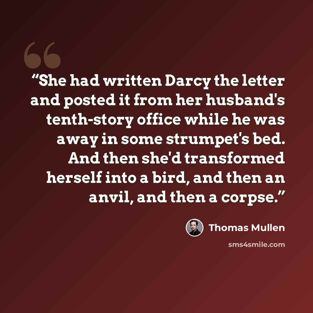 “She had written Darcy the letter and posted it from her husband's tenth-story office while he was away in some strumpet's bed. And then she'd transformed herself into a bird, and then an anvil, and then a corpse.” quote by Thomas Mullen
