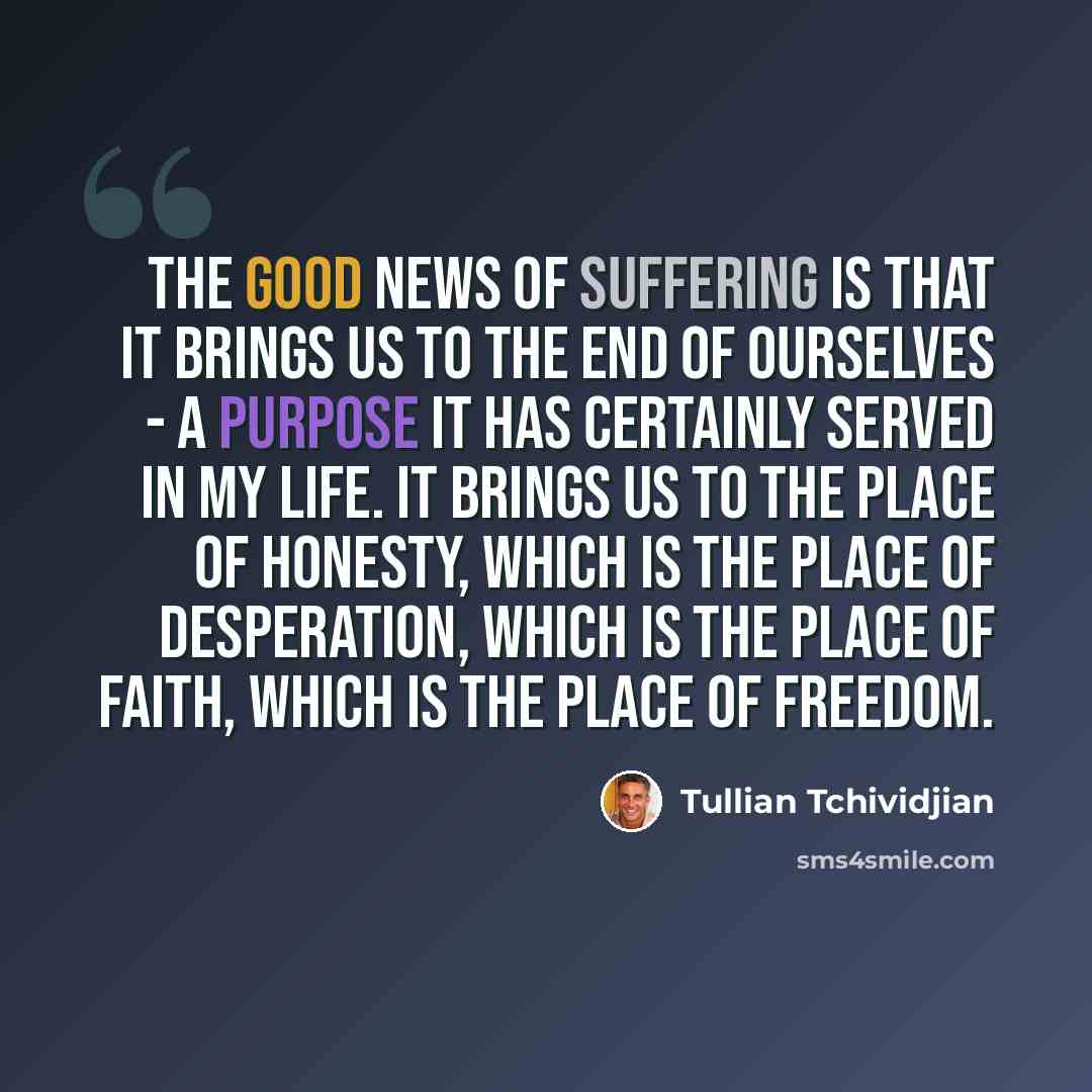 “The good news of suffering is that it brings us to the end of ourselves - a purpose it has certainly served in my life. It brings us to the place of honesty, which is the place of desperation, which is the place of faith, which is the place of freedom.” quote by Tullian Tchividjian