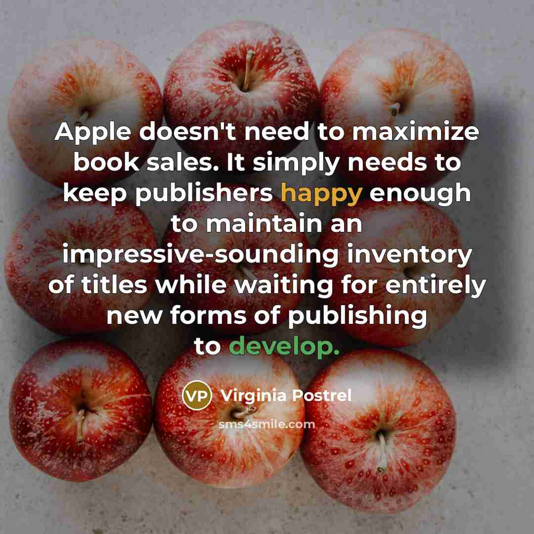 “Apple doesn't need to maximize book sales. It simply needs to keep publishers happy enough to maintain an impressive-sounding inventory of titles while waiting for entirely new forms of publishing to develop.” quote by Virginia Postrel