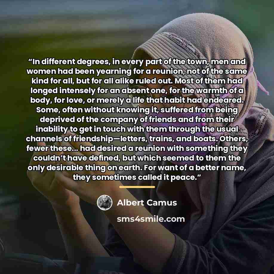 “In different degrees, in every part of the town, men and women had been yearning for a reunion, not of the same kind for all, but for all alike ruled out. Most of them had longed intensely for an absent one, for the warmth of a body, for love, or merely a life that habit had endeared. Some, often…” quote by Albert Camus