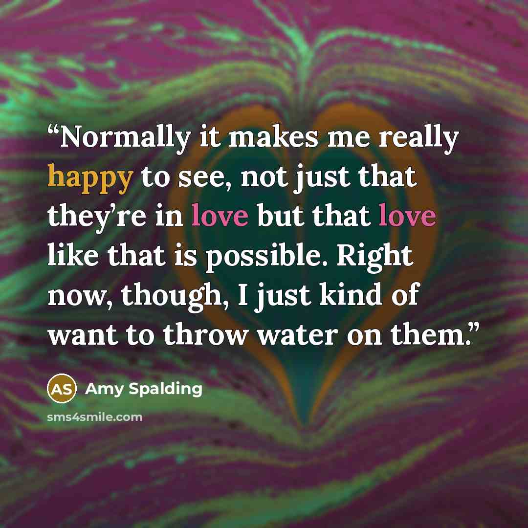 “Normally it makes me really happy to see, not just that they’re in love but that love like that is possible. Right now, though, I just kind of want to throw water on them.” quote by Amy Spalding