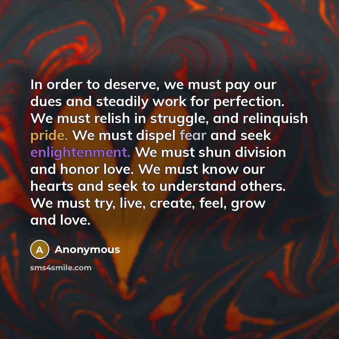 “In order to deserve, we must pay our dues and steadily work for perfection. We must relish in struggle, and relinquish pride. We must dispel fear and seek enlightenment. We must shun division and honor love. We must know our hearts and seek to understand others. We must try, live, create, feel…” quote by Anonymous