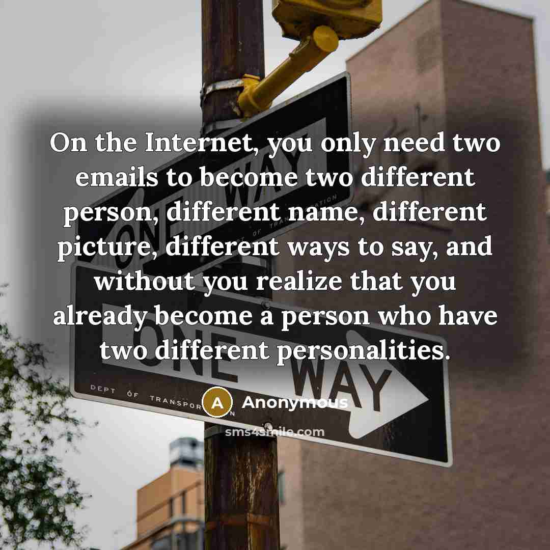 “On the Internet, you only need two emails to become two different person, different name, different picture, different ways to say, and without you realize that you already become a person who have two different personalities.” quote by Anonymous