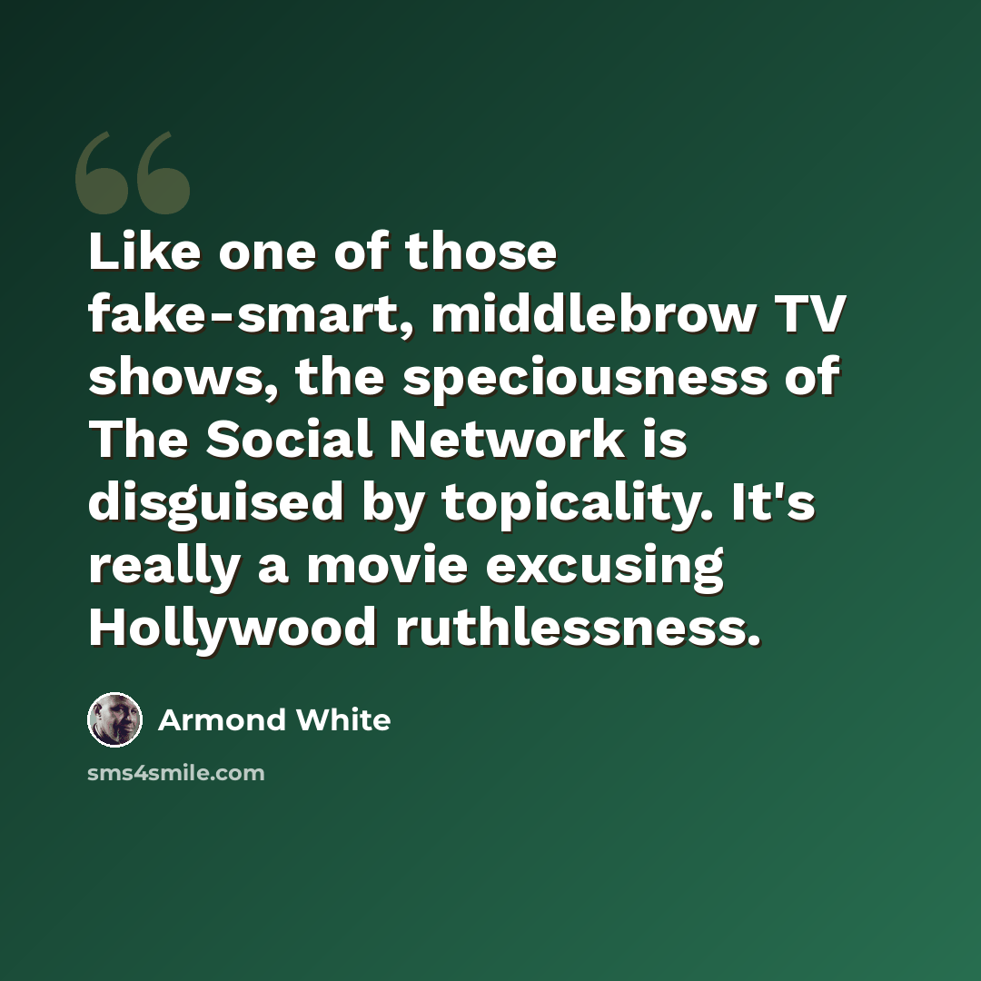 “Like one of those fake-smart, middlebrow TV shows, the speciousness of The Social Network is disguised by topicality. It's really a movie excusing Hollywood ruthlessness.” quote by Armond White