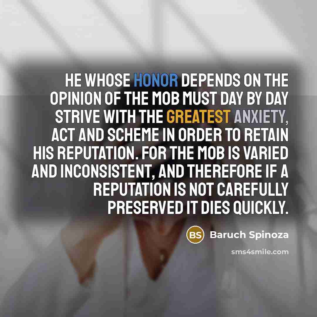 “He whose honor depends on the opinion of the mob must day by day strive with the greatest anxiety, act and scheme in order to retain his reputation. For the mob is varied and inconsistent, and therefore if a reputation is not carefully preserved it dies quickly.” quote by Baruch Spinoza