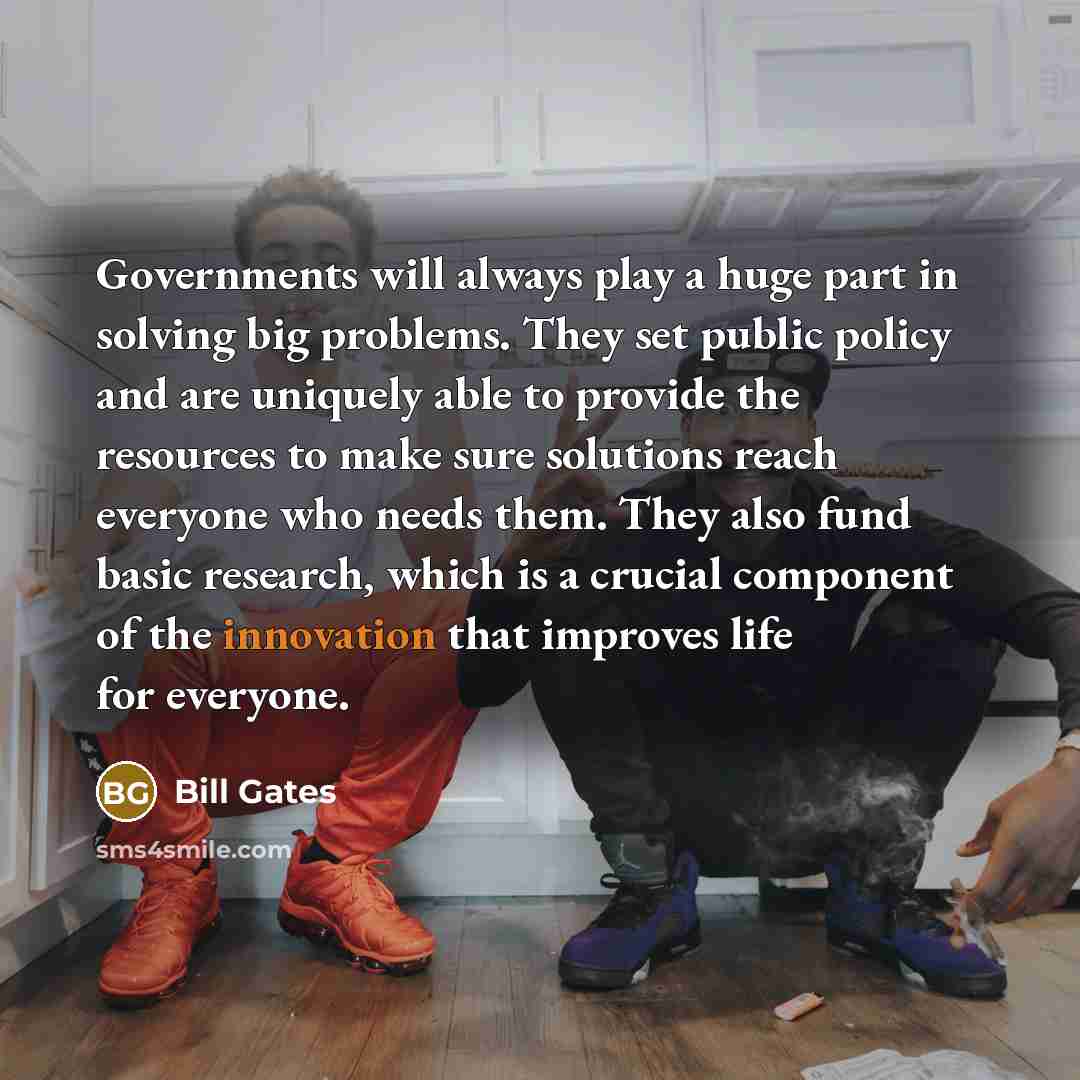 “Governments will always play a huge part in solving big problems. They set public policy and are uniquely able to provide the resources to make sure solutions reach everyone who needs them. They also fund basic research, which is a crucial component of the innovation that improves life for everyone.” quote by Bill Gates