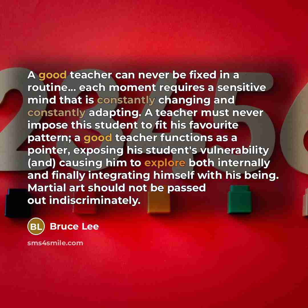 “A good teacher can never be fixed in a routine... each moment requires a sensitive mind that is constantly changing and constantly adapting. A teacher must never impose this student to fit his favourite pattern; a good teacher functions as a pointer, exposing his student's vulnerability (and)…” quote by Bruce Lee