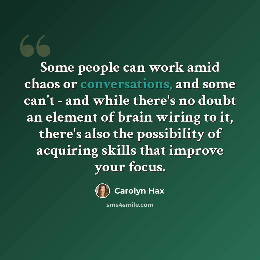 “Some people can work amid chaos or conversations, and some can't - and while there's no doubt an element of brain wiring to it, there's also the possibility of acquiring skills that improve your focus.” quote by Carolyn Hax