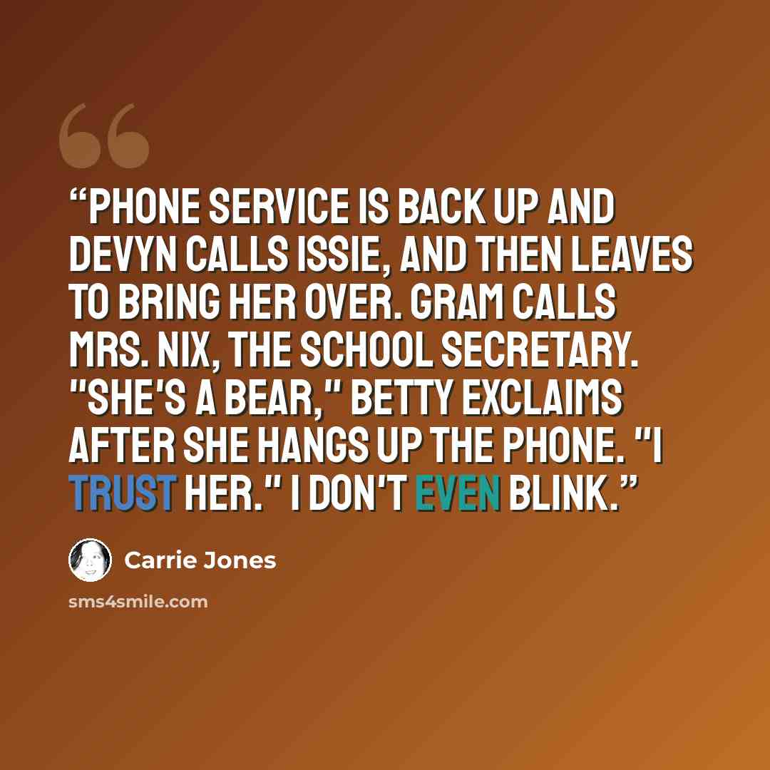 “Phone service is back up and Devyn calls Issie, and then leaves to bring her over. Gram calls Mrs. Nix, the school secretary. "She's a bear," Betty exclaims after she hangs up the phone. "I trust her." I don't even blink.” quote by Carrie Jones