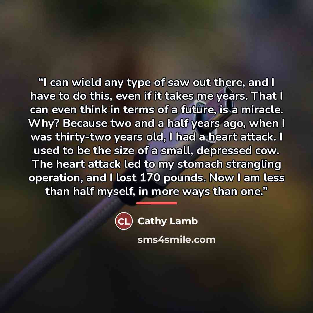 “I can wield any type of saw out there, and I have to do this, even if it takes me years. That I can even think in terms of a future, is a miracle. Why? Because two and a half years ago, when I was thirty-two years old, I had a heart attack. I used to be the size of a small, depressed cow. The…” quote by Cathy Lamb