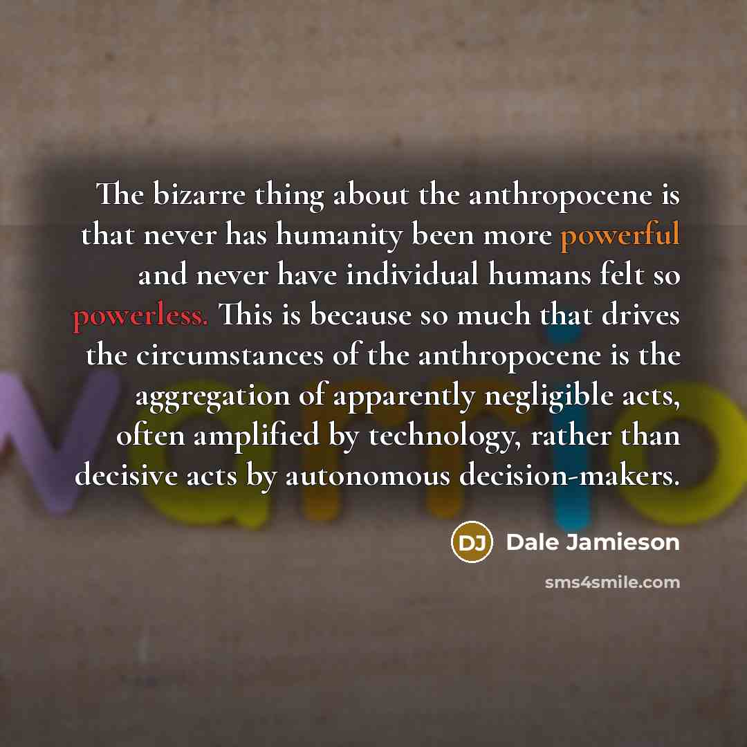“The bizarre thing about the anthropocene is that never has humanity been more powerful and never have individual humans felt so powerless. This is because so much that drives the circumstances of the anthropocene is the aggregation of apparently negligible acts, often amplified by technology…” quote by Dale Jamieson
