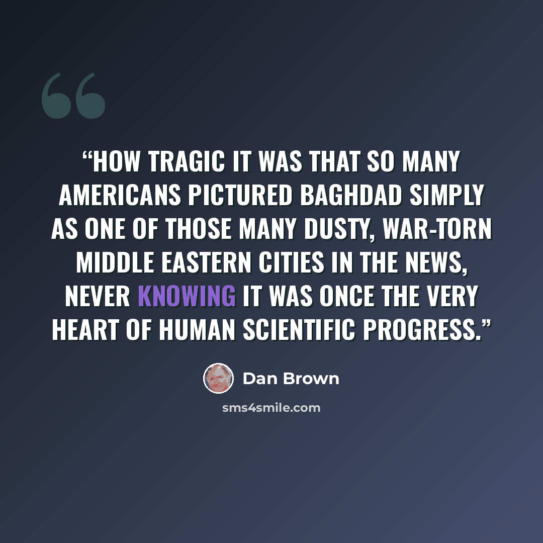 “how tragic it was that so many Americans pictured Baghdad simply as one of those many dusty, war-torn Middle Eastern cities in the news, never knowing it was once the very heart of human scientific progress.” quote by Dan Brown