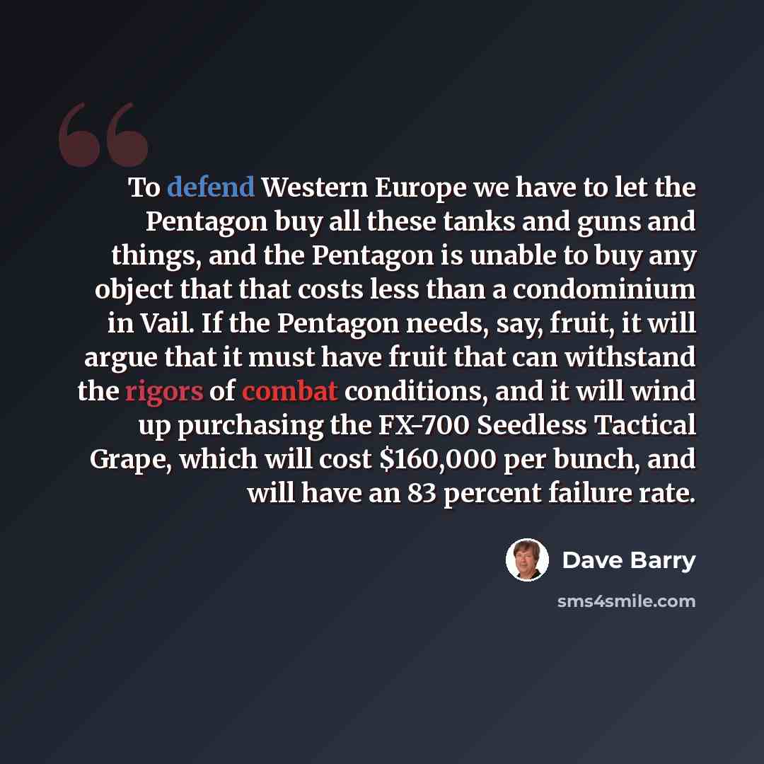 “To defend Western Europe we have to let the Pentagon buy all these tanks and guns and things, and the Pentagon is unable to buy any object that that costs less than a condominium in Vail. If the Pentagon needs, say, fruit, it will argue that it must have fruit that can withstand the rigors of…” quote by Dave Barry