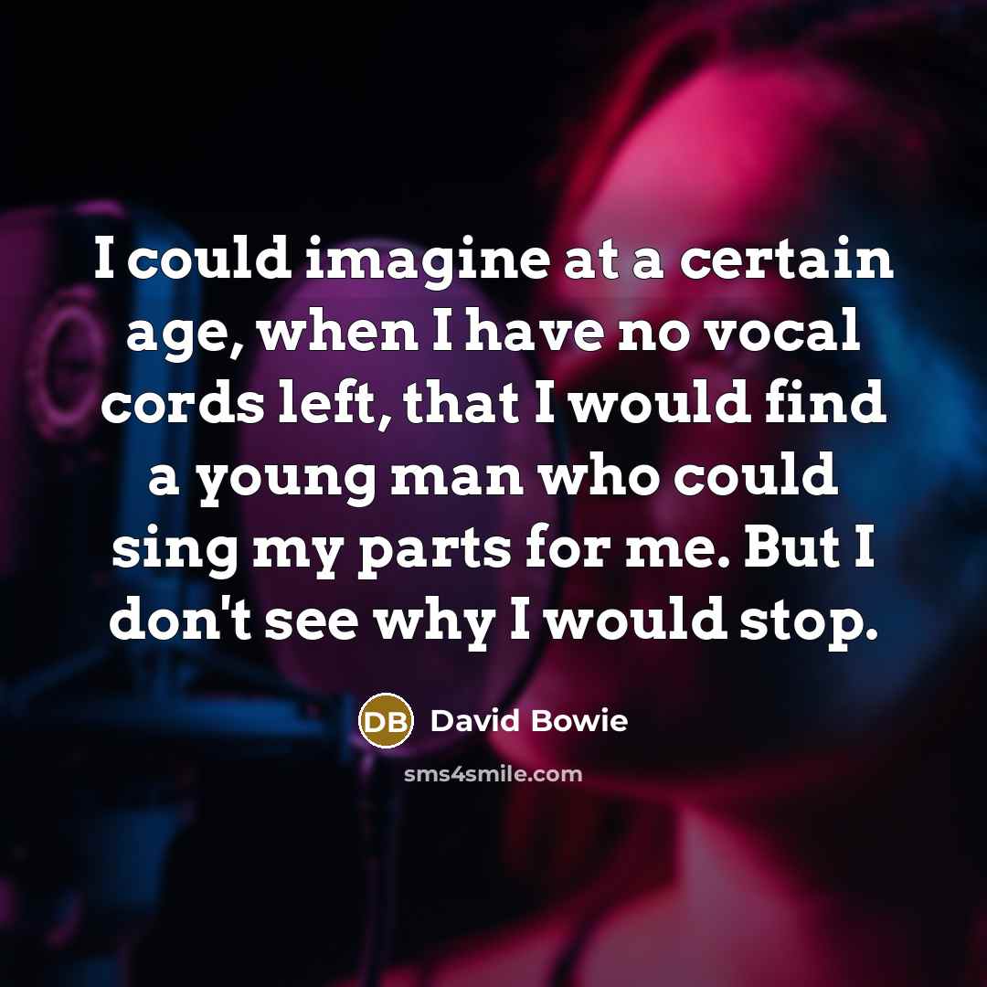 “I could imagine at a certain age, when I have no vocal cords left, that I would find a young man who could sing my parts for me. But I don't see why I would stop.” quote by David Bowie