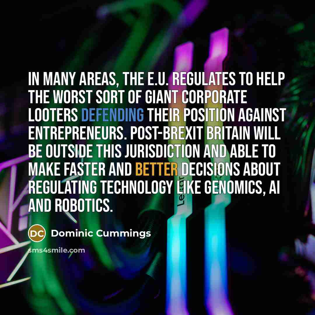 “In many areas, the E.U. regulates to help the worst sort of giant corporate looters defending their position against entrepreneurs. Post-Brexit Britain will be outside this jurisdiction and able to make faster and better decisions about regulating technology like genomics, AI and robotics.” quote by Dominic Cummings