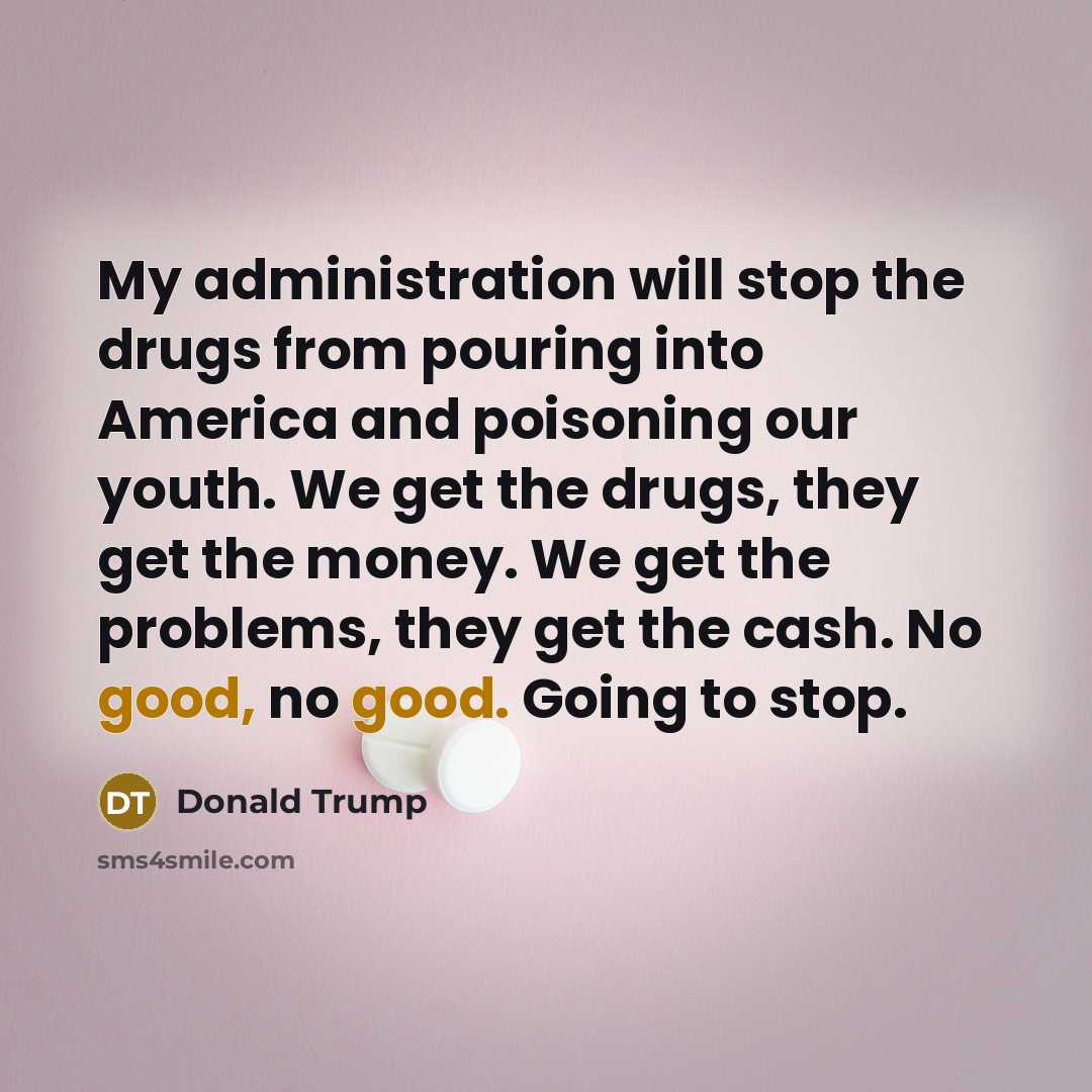 “My administration will stop the drugs from pouring into America and poisoning our youth. We get the drugs, they get the money. We get the problems, they get the cash. No good, no good. Going to stop.” quote by Donald Trump