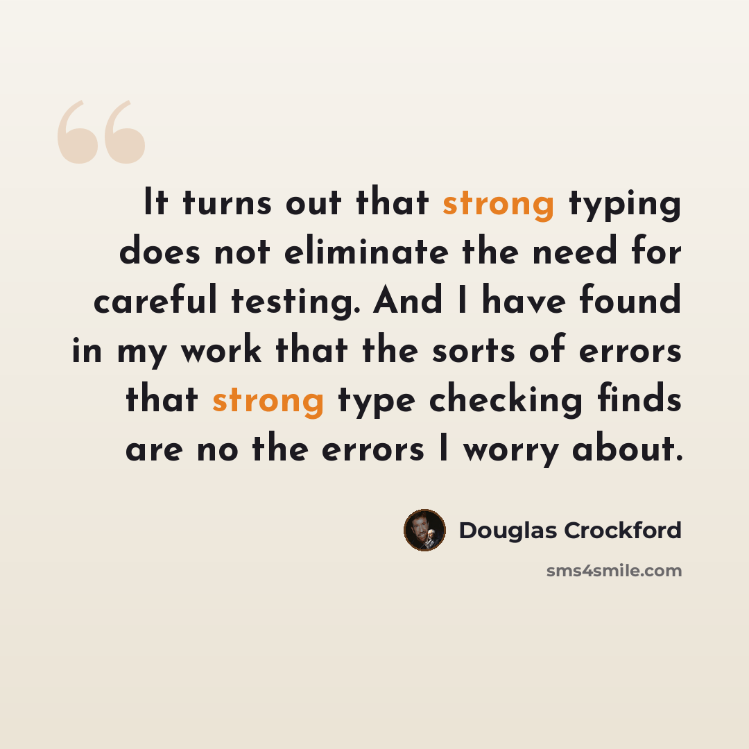 “It turns out that strong typing does not eliminate the need for careful testing. And I have found in my work that the sorts of errors that strong type checking finds are no the errors I worry about.” quote by Douglas Crockford