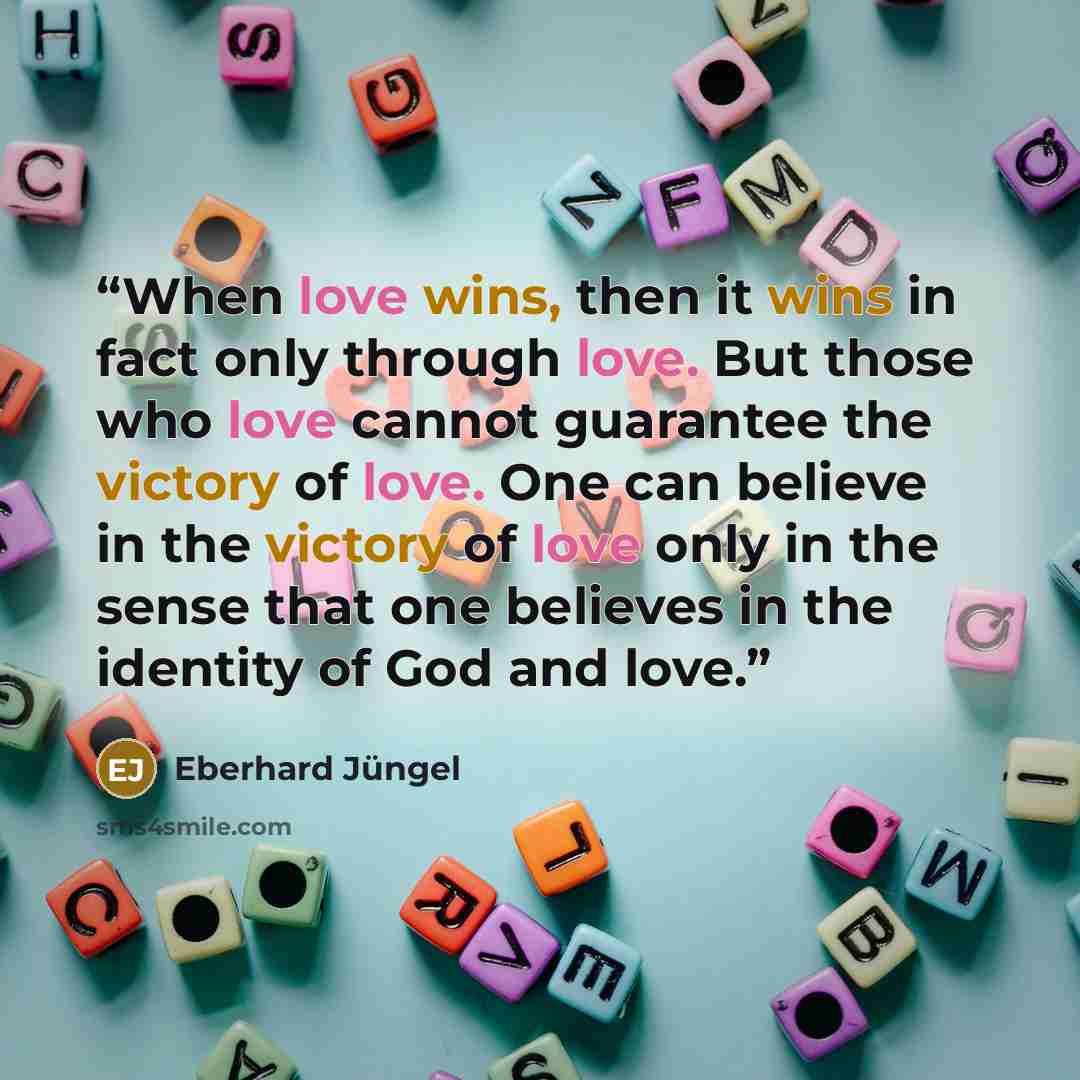“When love wins, then it wins in fact only through love. But those who love cannot guarantee the victory of love. One can believe in the victory of love only in the sense that one believes in the identity of God and love.” quote by Eberhard Jüngel