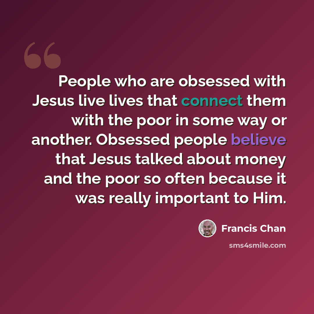 “People who are obsessed with Jesus live lives that connect them with the poor in some way or another. Obsessed people believe that Jesus talked about money and the poor so often because it was really important to Him.” quote by Francis Chan