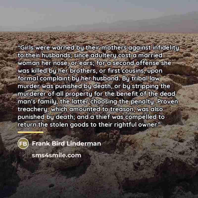 “Girls were warned by their mothers against infidelity to their husbands, since adultery cost a married woman her nose, or ears; for a second offense she was killed by her brothers, or first cousins, upon formal complaint by her husband. By tribal law murder was punished by death, or by stripping…” quote by Frank Bird Linderman