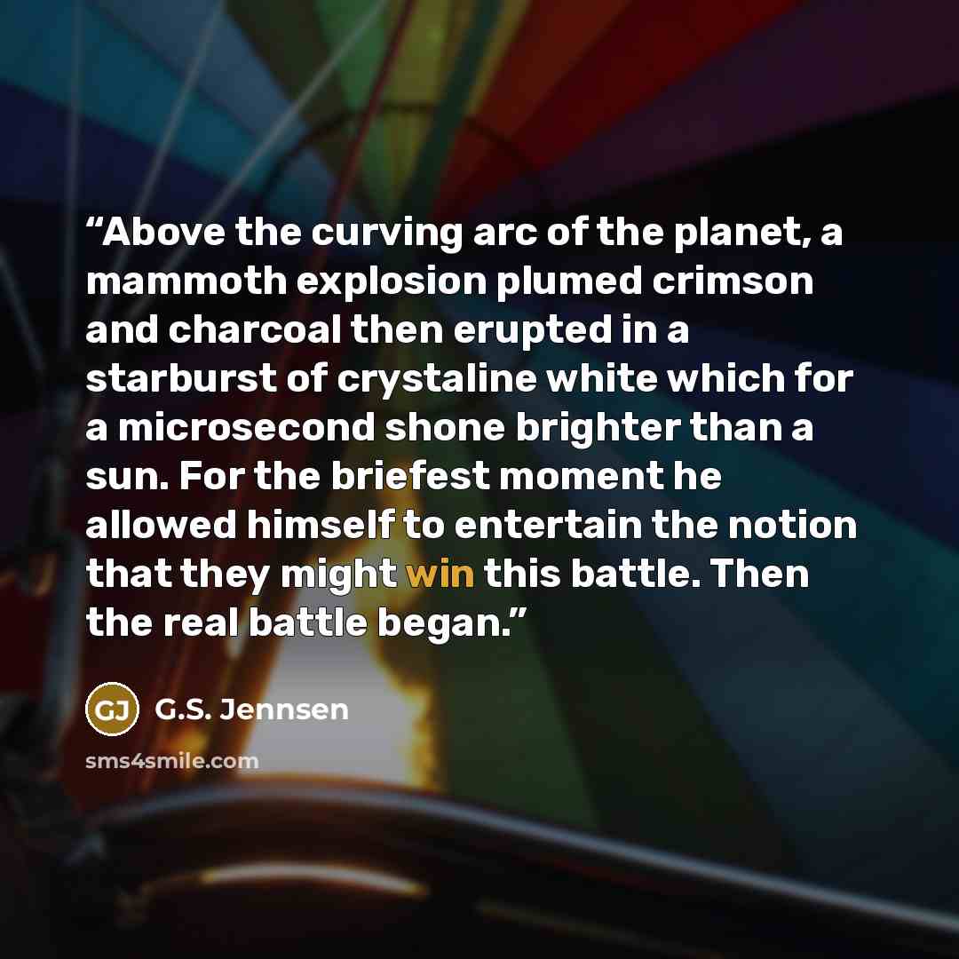 “Above the curving arc of the planet, a mammoth explosion plumed crimson and charcoal then erupted in a starburst of crystaline white which for a microsecond shone brighter than a sun. For the briefest moment he allowed himself to entertain the notion that they might win this battle. Then the real…” quote by G.S. Jennsen