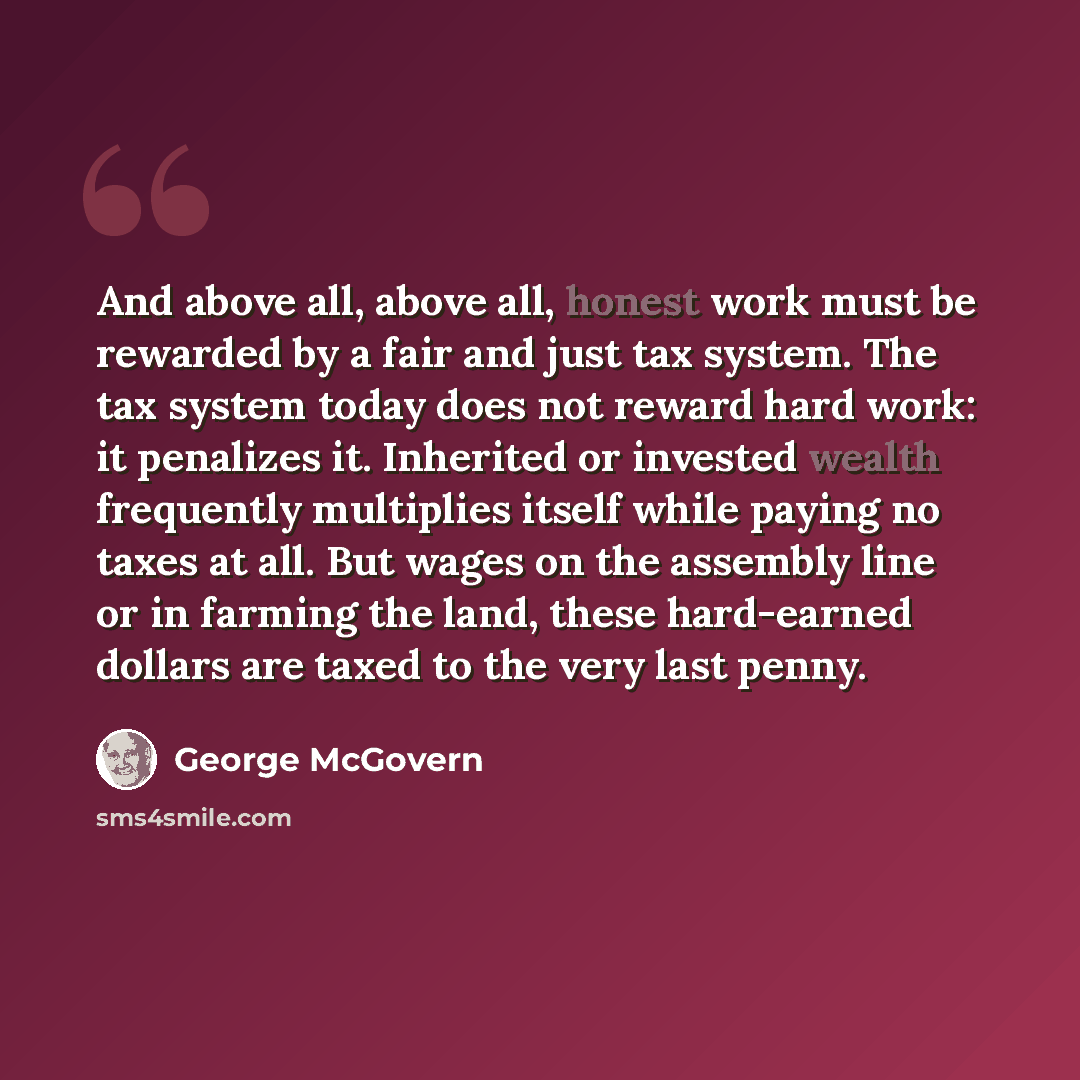 “And above all, above all, honest work must be rewarded by a fair and just tax system. The tax system today does not reward hard work: it penalizes it. Inherited or invested wealth frequently multiplies itself while paying no taxes at all. But wages on the assembly line or in farming the land…” quote by George McGovern