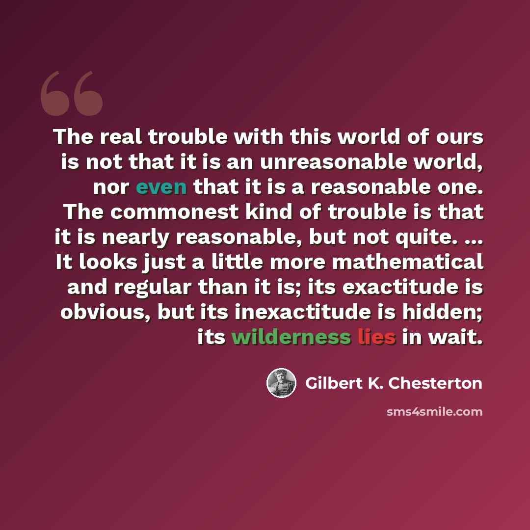 “The real trouble with this world of ours is not that it is an unreasonable world, nor even that it is a reasonable one. The commonest kind of trouble is that it is nearly reasonable, but not quite. ... It looks just a little more mathematical and regular than it is; its exactitude is obvious, but…” quote by Gilbert K. Chesterton