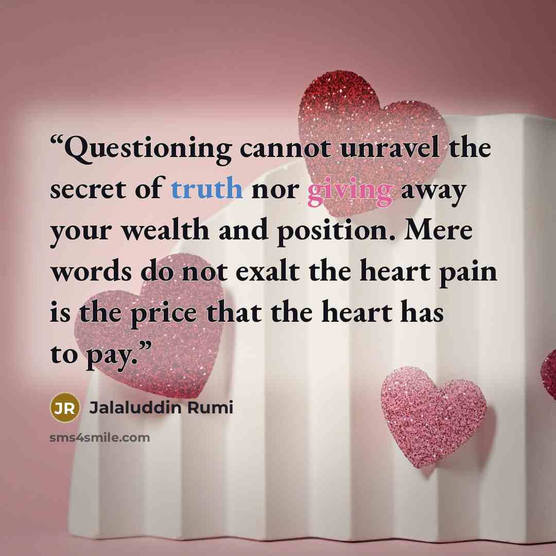 “Questioning cannot unravel the secret of truth nor giving away your wealth and position. Mere words do not exalt the heart pain is the price that the heart has to pay.” quote by Jalaluddin Rumi