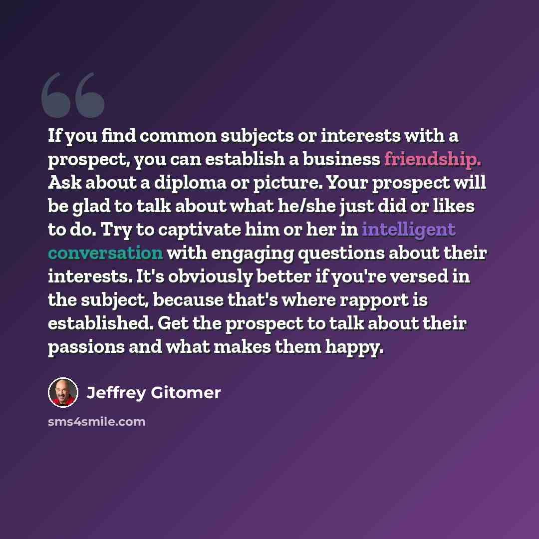 “If you find common subjects or interests with a prospect, you can establish a business friendship. Ask about a diploma or picture. Your prospect will be glad to talk about what he/she just did or likes to do. Try to captivate him or her in intelligent conversation with engaging questions about…” quote by Jeffrey Gitomer