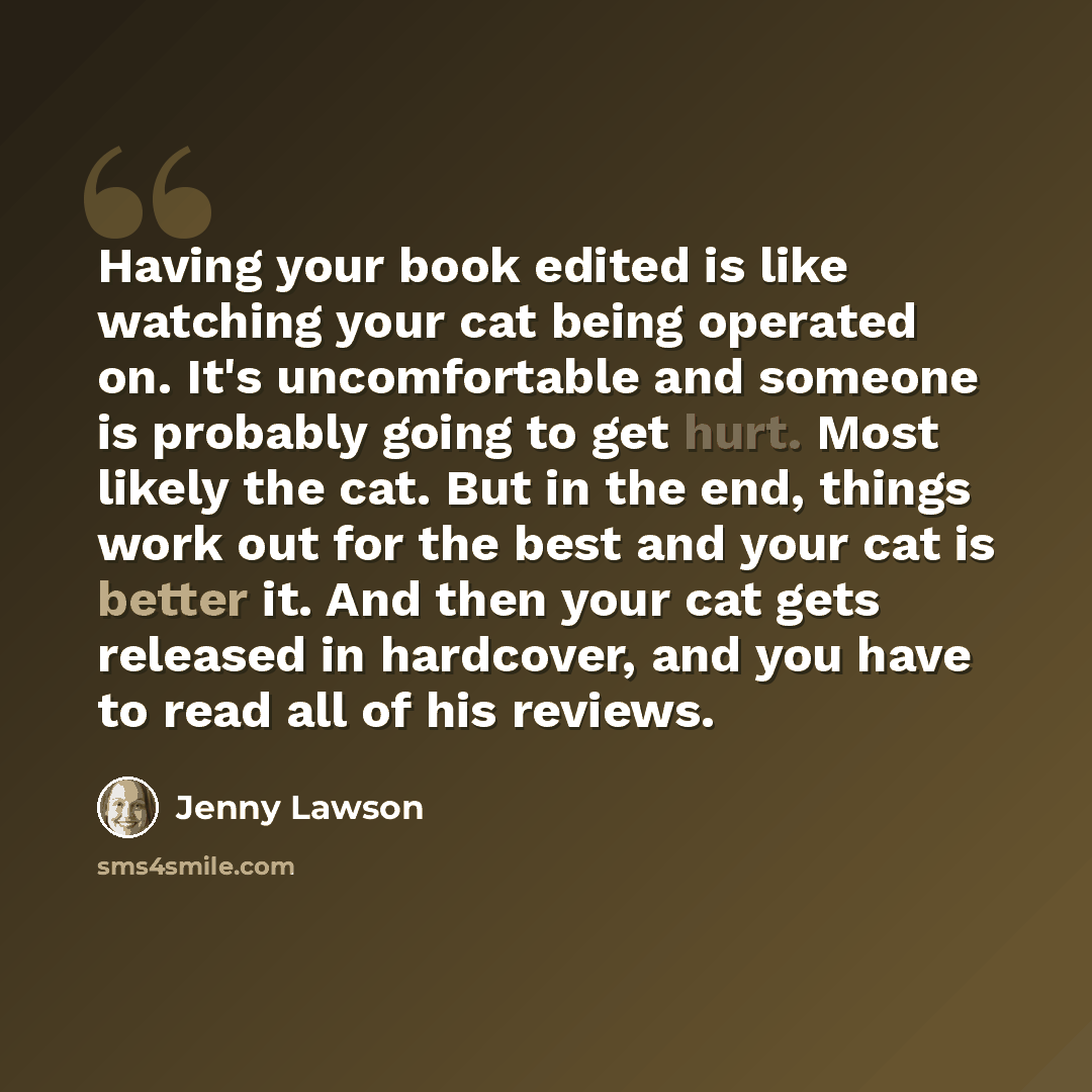 “Having your book edited is like watching your cat being operated on. It's uncomfortable and someone is probably going to get hurt. Most likely the cat. But in the end, things work out for the best and your cat is better it. And then your cat gets released in hardcover, and you have to read all of…” quote by Jenny Lawson