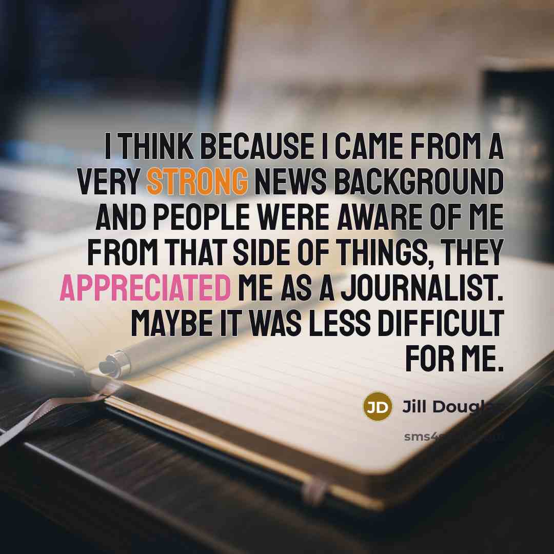 “I think because I came from a very strong news background and people were aware of me from that side of things, they appreciated me as a journalist. Maybe it was less difficult for me.” quote by Jill Douglas