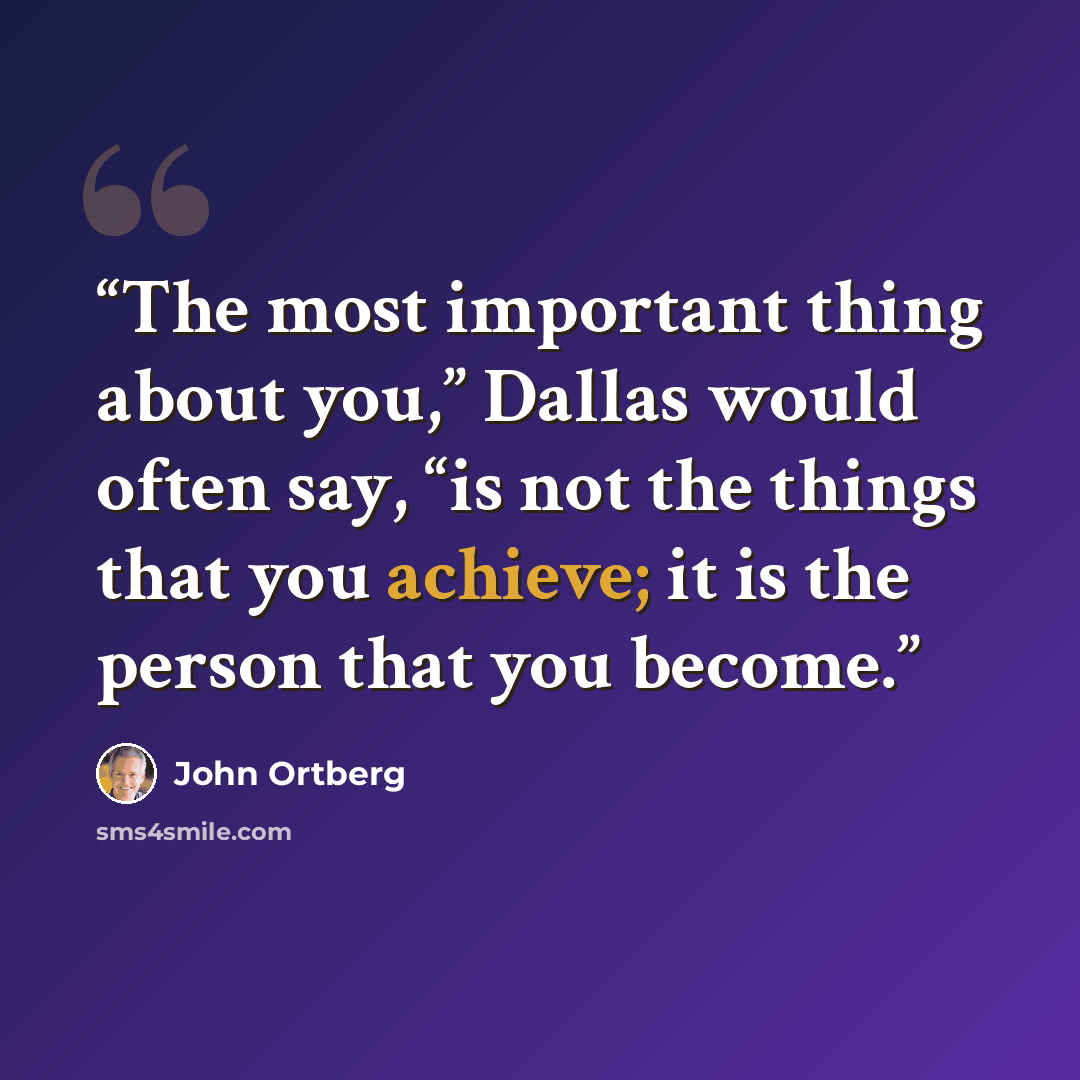 “The most important thing about you,” Dallas would often say, “is not the things that you achieve; it is the person that you become.” quote by John Ortberg