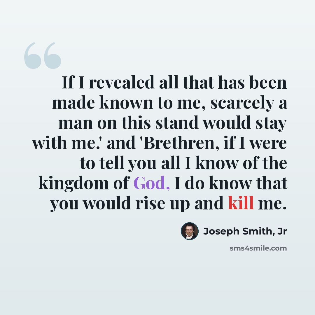 “If I revealed all that has been made known to me, scarcely a man on this stand would stay with me.' and 'Brethren, if I were to tell you all I know of the kingdom of God, I do know that you would rise up and kill me.” quote by Joseph Smith, Jr