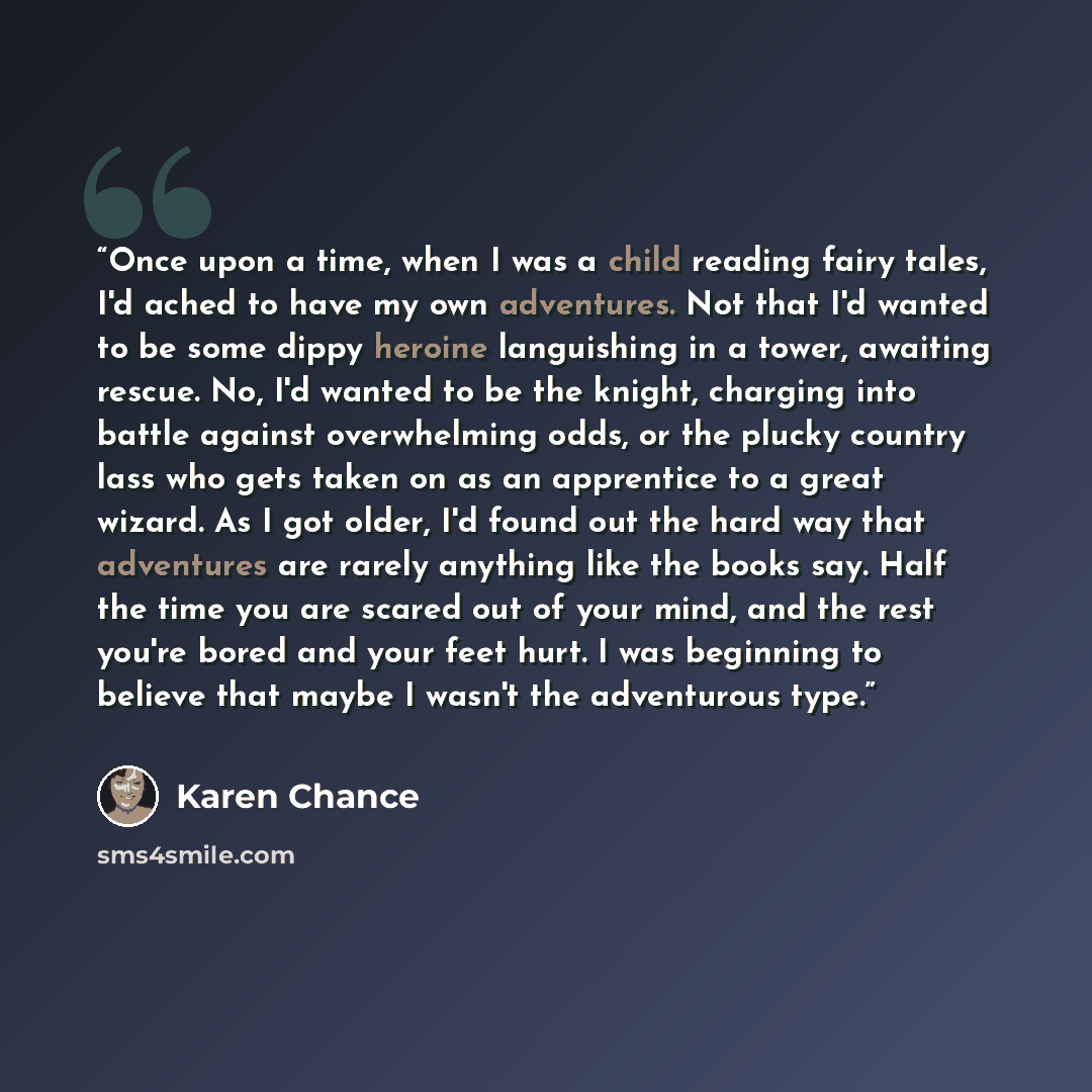 “Once upon a time, when I was a child reading fairy tales, I'd ached to have my own adventures. Not that I'd wanted to be some dippy heroine languishing in a tower, awaiting rescue. No, I'd wanted to be the knight, charging into battle against overwhelming odds, or the plucky country lass who gets…” quote by Karen Chance