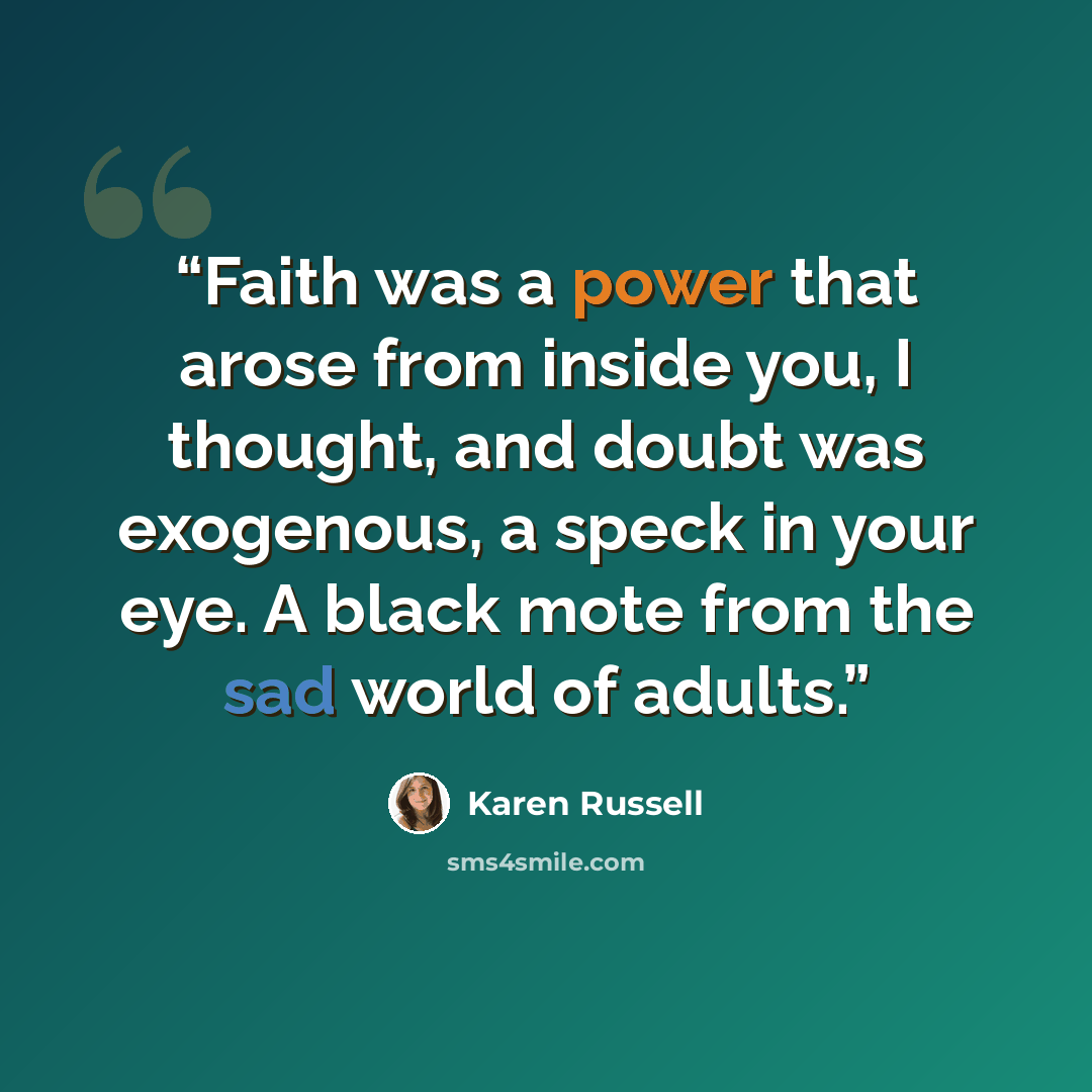 “Faith was a power that arose from inside you, I thought, and doubt was exogenous, a speck in your eye. A black mote from the sad world of adults.” quote by Karen Russell