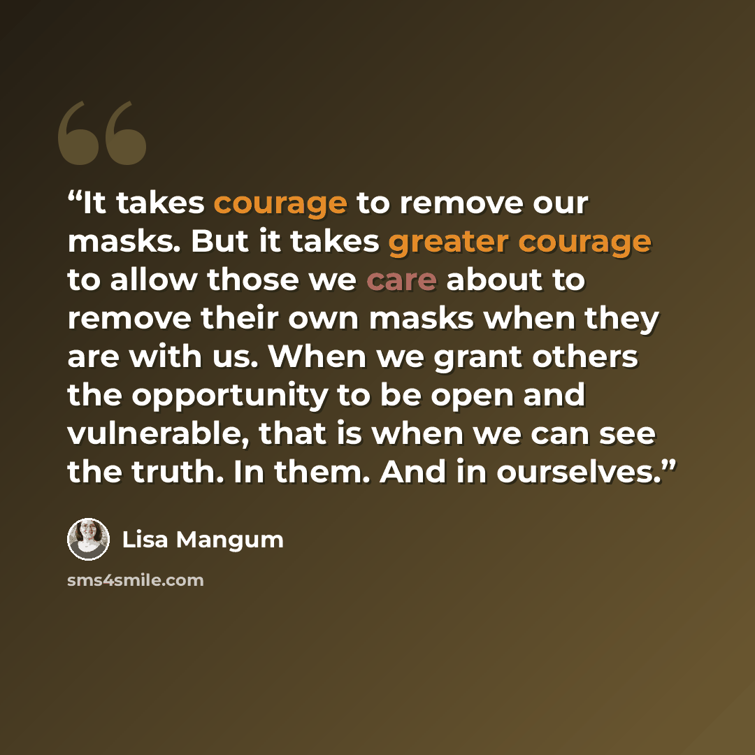 “It takes courage to remove our masks. But it takes greater courage to allow those we care about to remove their own masks when they are with us. When we grant others the opportunity to be open and vulnerable, that is when we can see the truth. In them. And in ourselves.” quote by Lisa Mangum