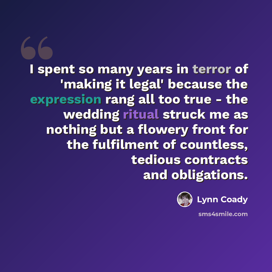 “I spent so many years in terror of 'making it legal' because the expression rang all too true - the wedding ritual struck me as nothing but a flowery front for the fulfilment of countless, tedious contracts and obligations.” quote by Lynn Coady